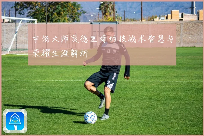 中场大师莫德里奇的技战术智慧与荣耀生涯解析