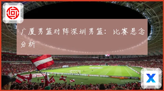 广厦男篮对阵深圳男篮：比赛悬念分析
