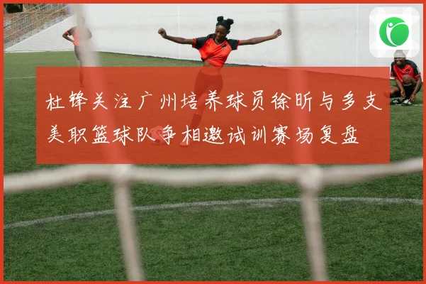 杜锋关注广州培养球员徐昕与多支美职篮球队争相邀试训赛场复盘