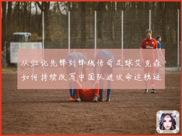 从归化先锋到锋线传奇足球艾克森如何持续改写中国队进攻命运轨迹