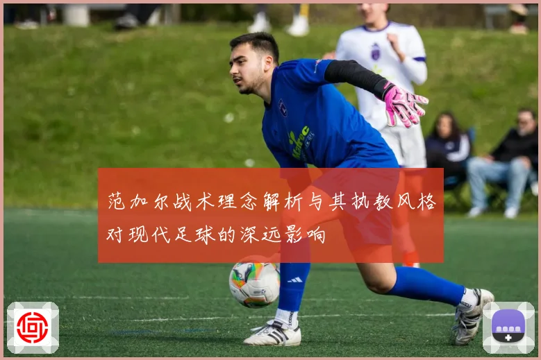 范加尔战术理念解析与其执教风格对现代足球的深远影响