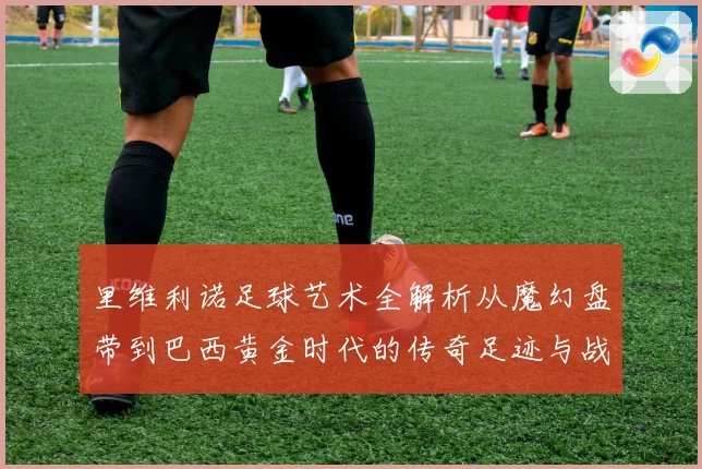 里维利诺足球艺术全解析从魔幻盘带到巴西黄金时代的传奇足迹与战术影响力