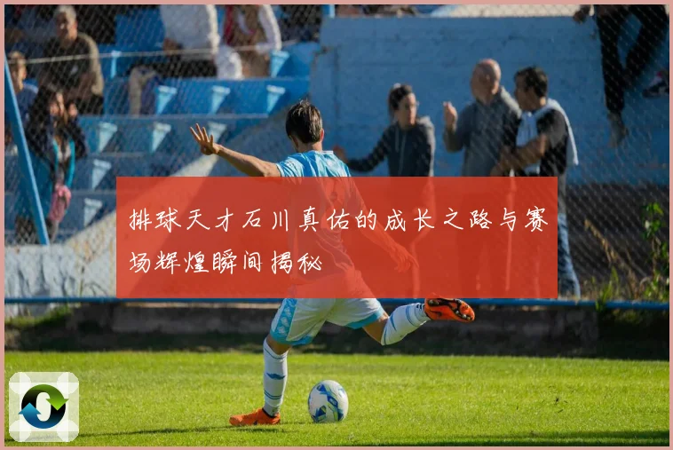 排球天才石川真佑的成长之路与赛场辉煌瞬间揭秘