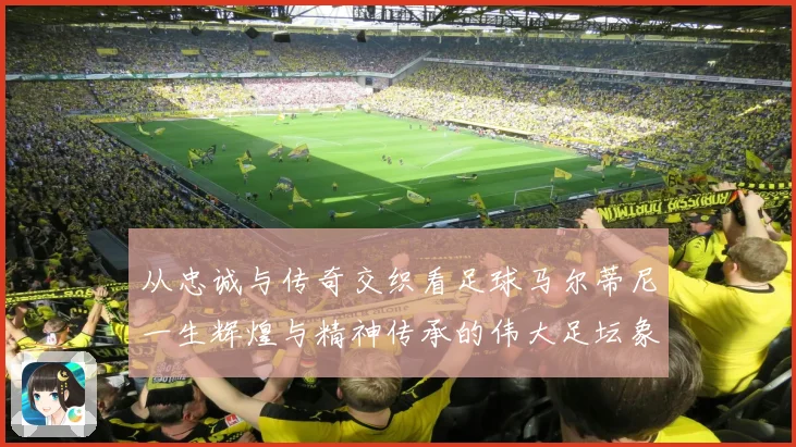 从忠诚与传奇交织看足球马尔蒂尼一生辉煌与精神传承的伟大足坛象征
