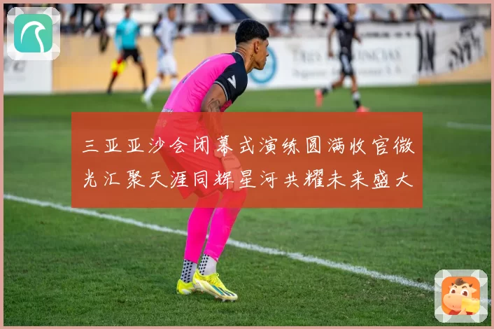 三亚亚沙会闭幕式演练圆满收官微光汇聚天涯同辉星河共耀未来盛大启航