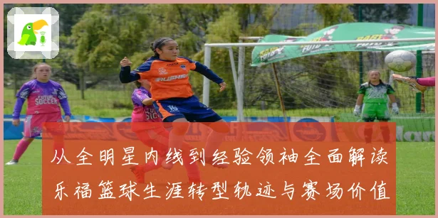 从全明星内线到经验领袖全面解读乐福篮球生涯转型轨迹与赛场价值变迁及影响力