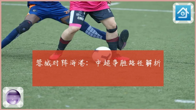 蓉城对阵海港：中超争胜路径解析