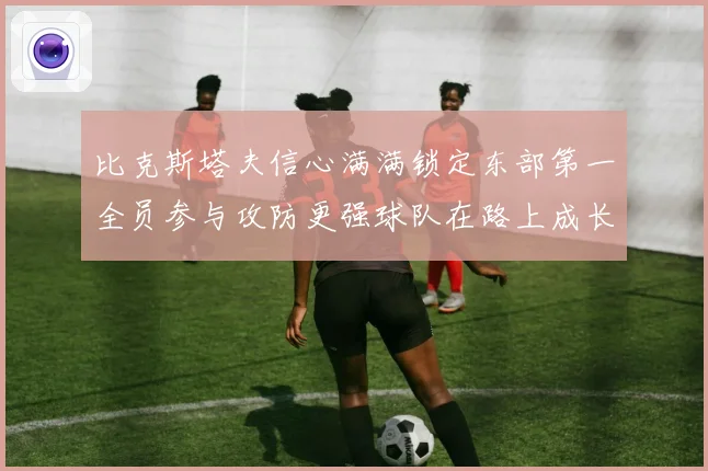 比克斯塔夫信心满满锁定东部第一全员参与攻防更强球队在路上成长观察