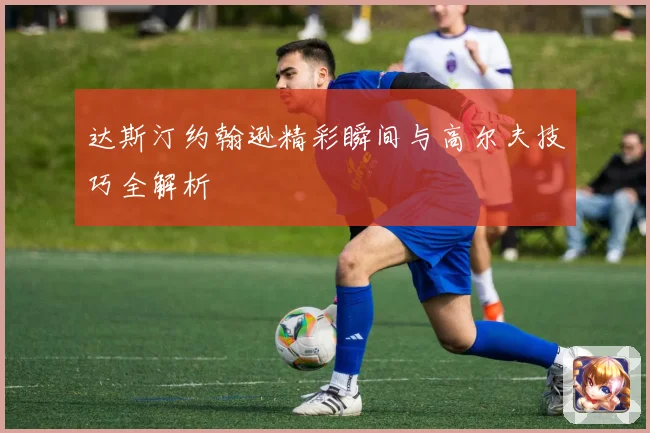 达斯汀约翰逊精彩瞬间与高尔夫技巧全解析