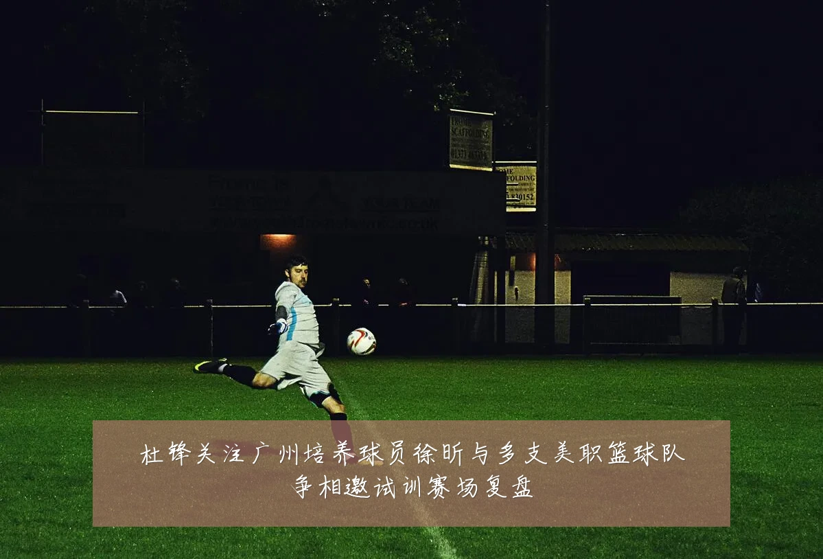 杜锋关注广州培养球员徐昕与多支美职篮球队争相邀试训赛场复盘