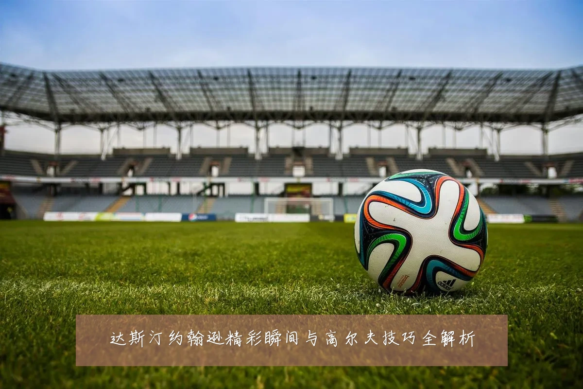 达斯汀约翰逊精彩瞬间与高尔夫技巧全解析