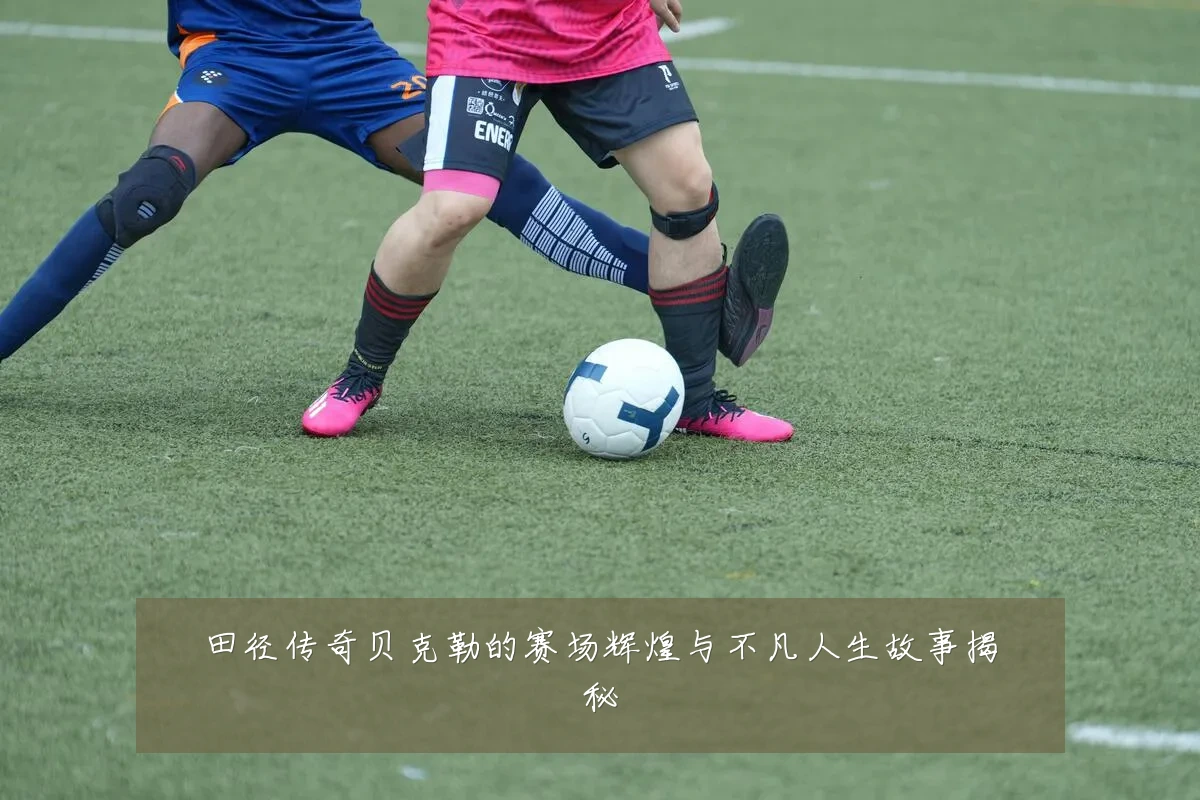 田径传奇贝克勒的赛场辉煌与不凡人生故事揭秘