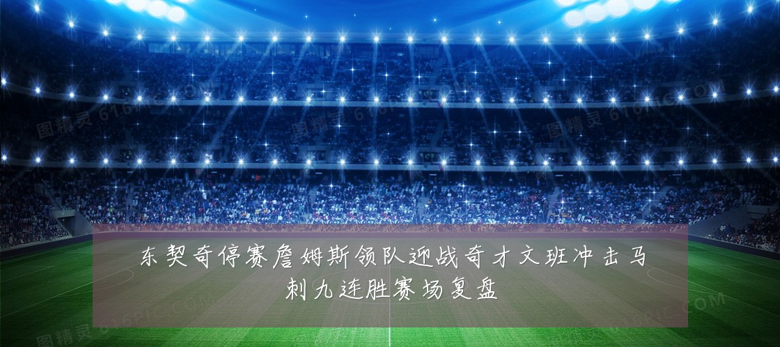 东契奇停赛詹姆斯领队迎战奇才文班冲击马刺九连胜赛场复盘