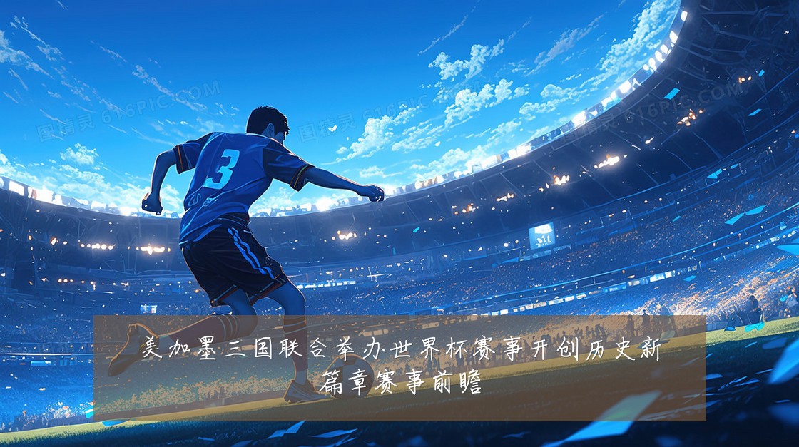 美加墨三国联合举办世界杯赛事开创历史新篇章赛事前瞻
