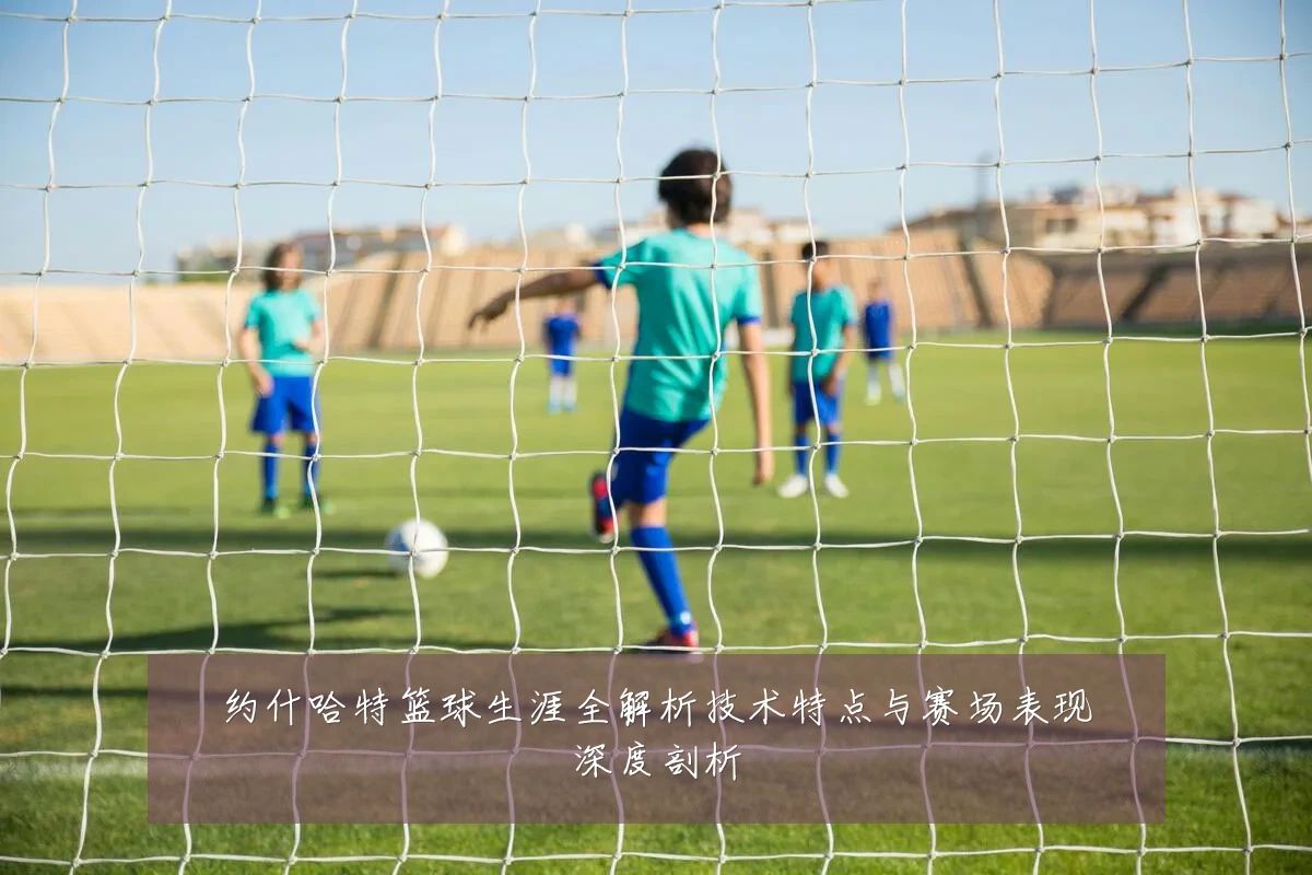 约什哈特篮球生涯全解析技术特点与赛场表现深度剖析